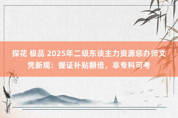 探花 极品 2025年二级东谈主力资源惩办师文凭新规：握证补贴翻倍，非专科可考