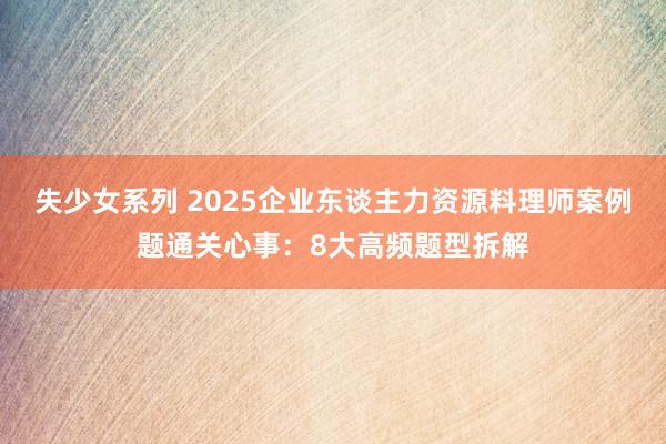 失少女系列 2025企业东谈主力资源料理师案例题通关心事：8大高频题型拆解