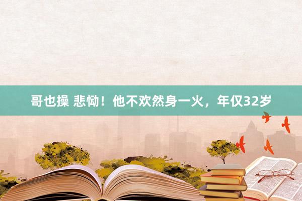 哥也操 悲恸！他不欢然身一火，年仅32岁