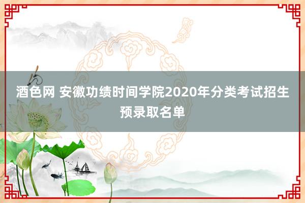 酒色网 安徽功绩时间学院2020年分类考试招生预录取名单
