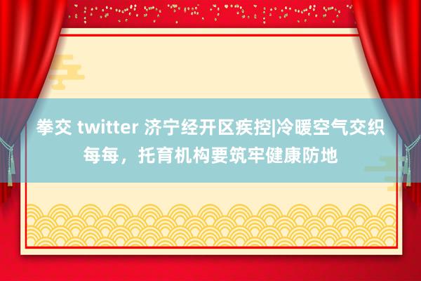 拳交 twitter 济宁经开区疾控|冷暖空气交织每每，托育机构要筑牢健康防地