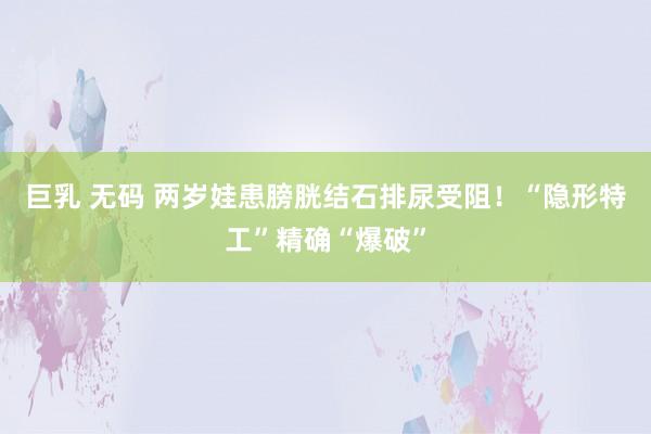 巨乳 无码 两岁娃患膀胱结石排尿受阻！“隐形特工”精确“爆破”