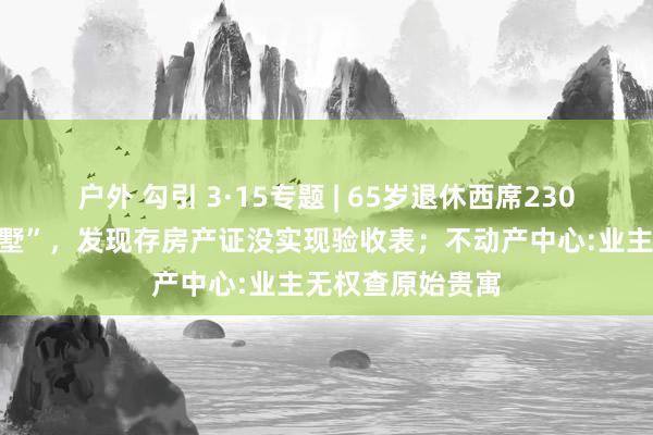 户外 勾引 3·15专题 | 65岁退休西席230万元买“五手别墅”，发现存房产证没实现验收表；不动产中心:业主无权查原始贵寓