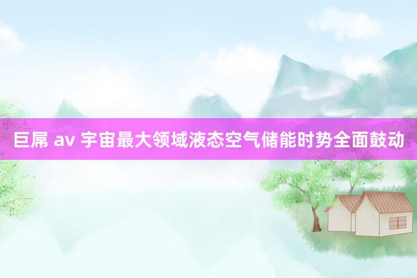 巨屌 av 宇宙最大领域液态空气储能时势全面鼓动