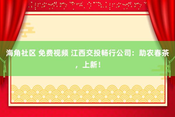 海角社区 免费视频 江西交投畅行公司：助农春茶，上新！