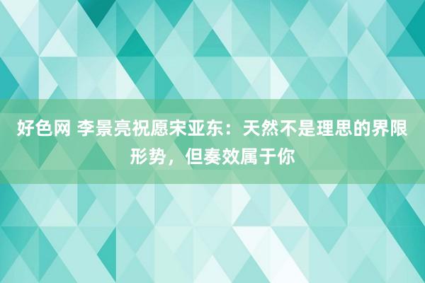 好色网 李景亮祝愿宋亚东：天然不是理思的界限形势，但奏效属于你