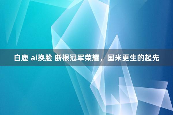 白鹿 ai换脸 断根冠军荣耀，国米更生的起先