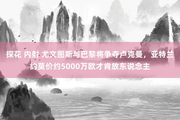 探花 内射 尤文图斯与巴黎将争夺卢克曼，亚特兰约莫价约5000万欧才肯放东说念主