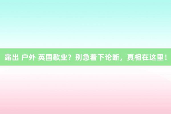 露出 户外 英国歇业？别急着下论断，真相在这里！