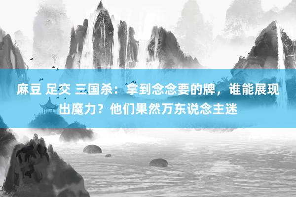 麻豆 足交 三国杀：拿到念念要的牌，谁能展现出魔力？他们果然万东说念主迷