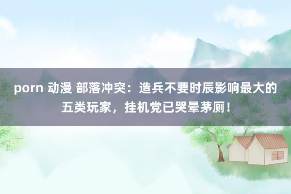 porn 动漫 部落冲突：造兵不要时辰影响最大的五类玩家，挂机党已哭晕茅厕！