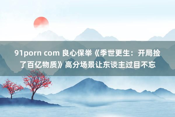 91porn com 良心保举《季世更生：开局捡了百亿物质》高分场景让东谈主过目不忘