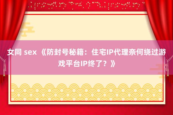 女同 sex 《防封号秘籍：住宅IP代理奈何绕过游戏平台IP终了？》
