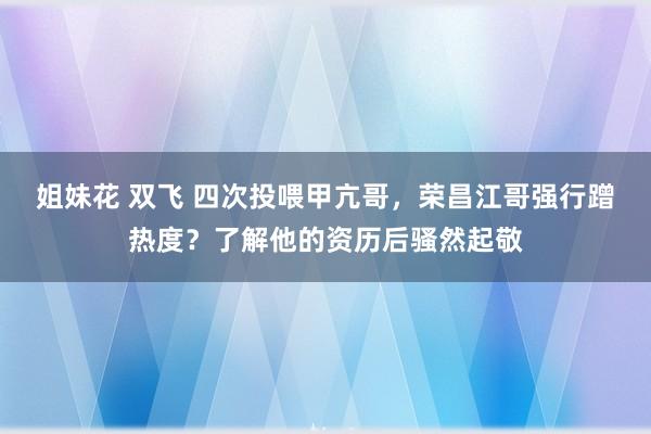 姐妹花 双飞 四次投喂甲亢哥，荣昌江哥强行蹭热度？了解他的资历后骚然起敬