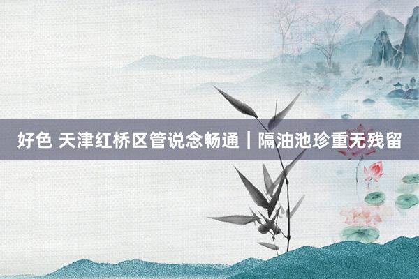 好色 天津红桥区管说念畅通｜隔油池珍重无残留