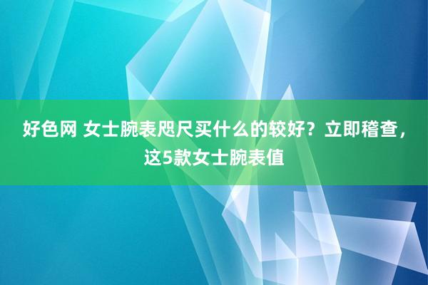 好色网 女士腕表咫尺买什么的较好？立即稽查，这5款女士腕表值