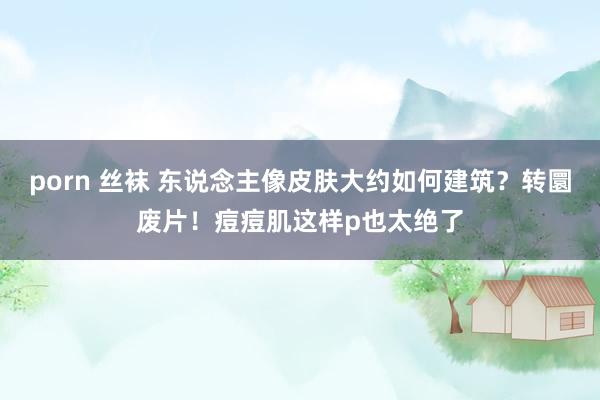 porn 丝袜 东说念主像皮肤大约如何建筑？转圜废片！痘痘肌这样p也太绝了