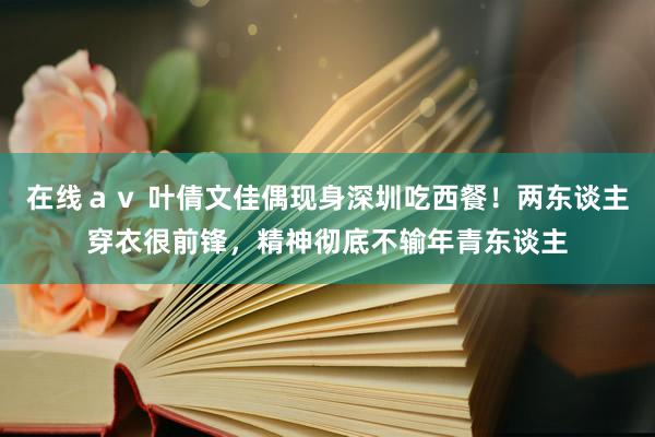 在线ａｖ 叶倩文佳偶现身深圳吃西餐！两东谈主穿衣很前锋，精神彻底不输年青东谈主