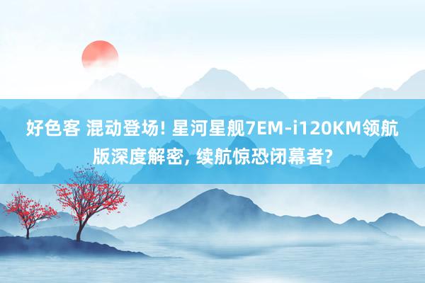 好色客 混动登场! 星河星舰7EM-i120KM领航版深度解密， 续航惊恐闭幕者?