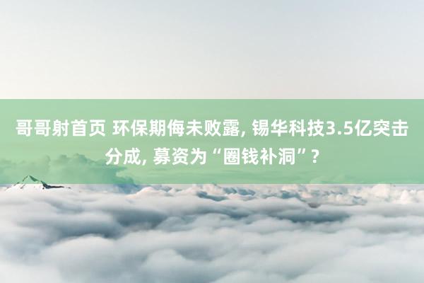 哥哥射首页 环保期侮未败露， 锡华科技3.5亿突击分成， 募资为“圈钱补洞”?