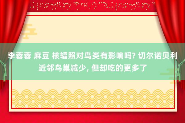 李蓉蓉 麻豆 核辐照对鸟类有影响吗? 切尔诺贝利近邻鸟巢减少， 但却吃的更多了