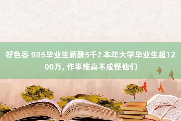 好色客 985毕业生薪酬5千? 本年大学毕业生超1200万， 作事难真不成怪他们