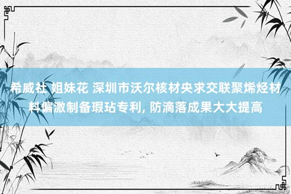 希威社 姐妹花 深圳市沃尔核材央求交联聚烯烃材料偏激制备瑕玷专利， 防滴落成果大大提高