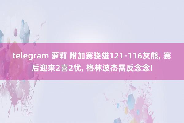 telegram 萝莉 附加赛骁雄121-116灰熊， 赛后迎来2喜2忧， 格林波杰需反念念!