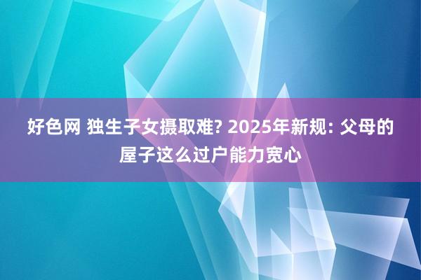 好色网 独生子女摄取难? 2025年新规: 父母的屋子这么过户能力宽心