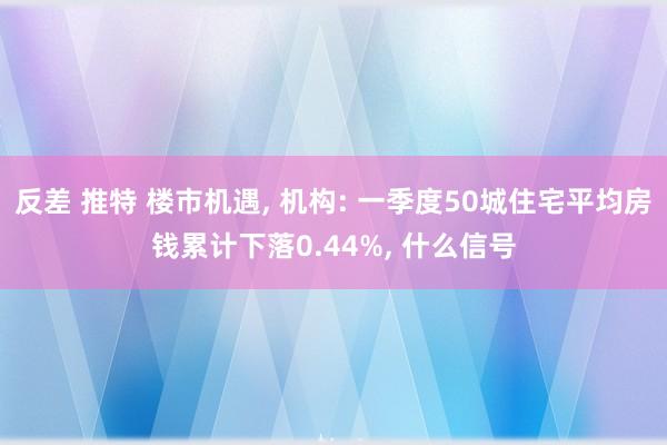 反差 推特 楼市机遇， 机构: 一季度50城住宅平均房钱累计下落0.44%， 什么信号