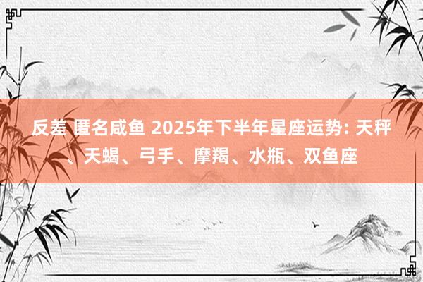 反差 匿名咸鱼 2025年下半年星座运势: 天秤、天蝎、弓手、摩羯、水瓶、双鱼座