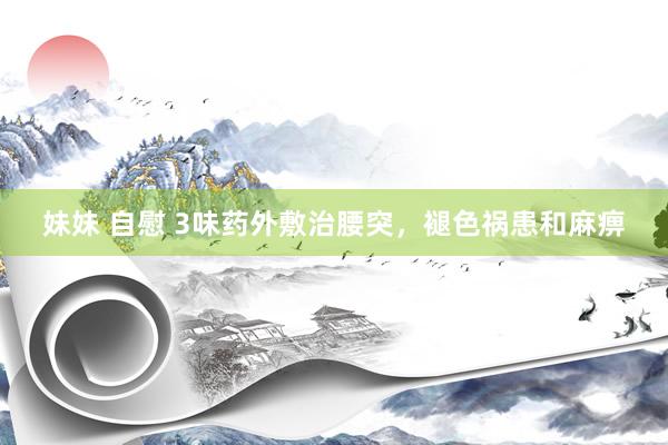 妹妹 自慰 3味药外敷治腰突，褪色祸患和麻痹