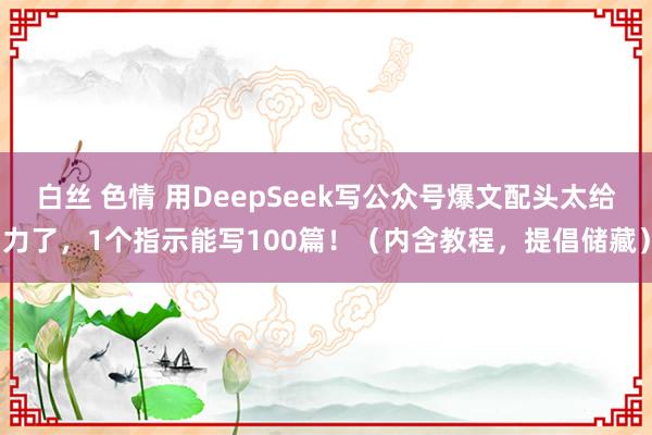 白丝 色情 用DeepSeek写公众号爆文配头太给力了，1个指示能写100篇！（内含教程，提倡储藏）