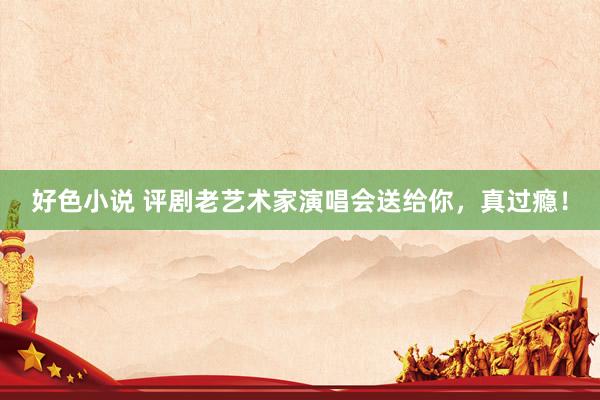 好色小说 评剧老艺术家演唱会送给你，真过瘾！