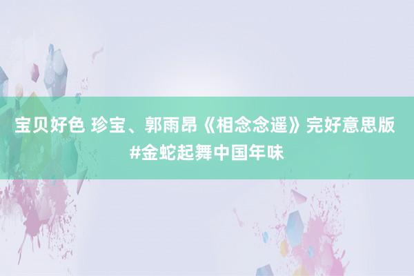 宝贝好色 珍宝、郭雨昂《相念念遥》完好意思版 #金蛇起舞中国年味