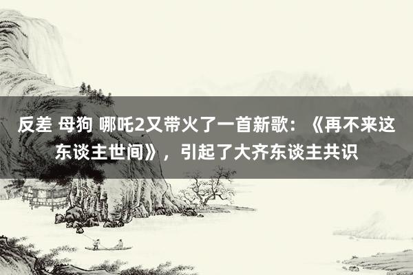 反差 母狗 哪吒2又带火了一首新歌：《再不来这东谈主世间》，引起了大齐东谈主共识