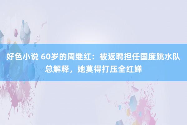 好色小说 60岁的周继红：被返聘担任国度跳水队总解释，她莫得打压全红婵