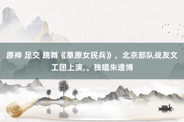 原神 足交 跳舞《草原女民兵》，北京部队战友文工团上演，。独唱朱逢博