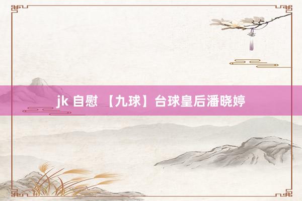 jk 自慰 【九球】台球皇后潘晓婷