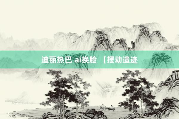 迪丽热巴 ai换脸 【摆动遗迹