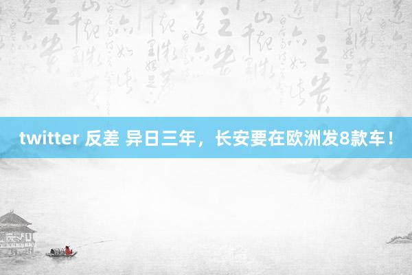 twitter 反差 异日三年，长安要在欧洲发8款车！