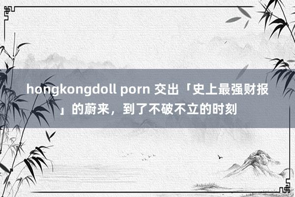 hongkongdoll porn 交出「史上最强财报」的蔚来，到了不破不立的时刻