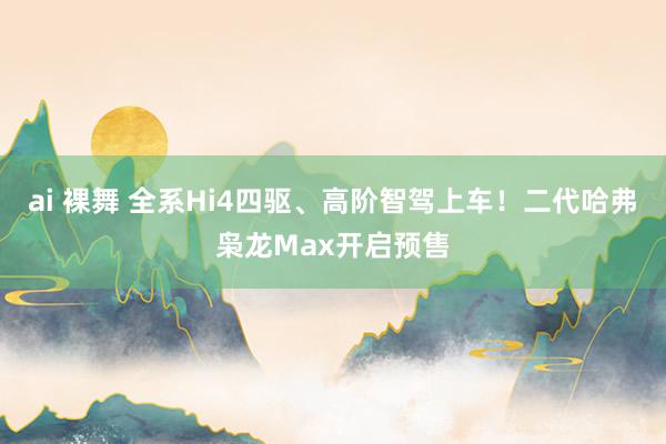 ai 裸舞 全系Hi4四驱、高阶智驾上车！二代哈弗枭龙Max开启预售